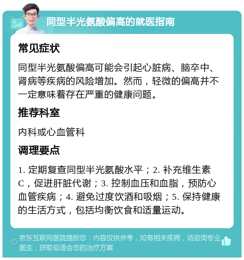 同型半光氨酸偏高的就医指南 常见症状 同型半光氨酸偏高可能会引起心脏病、脑卒中、肾病等疾病的风险增加。然而，轻微的偏高并不一定意味着存在严重的健康问题。 推荐科室 内科或心血管科 调理要点 1. 定期复查同型半光氨酸水平；2. 补充维生素C，促进肝脏代谢；3. 控制血压和血脂，预防心血管疾病；4. 避免过度饮酒和吸烟；5. 保持健康的生活方式，包括均衡饮食和适量运动。