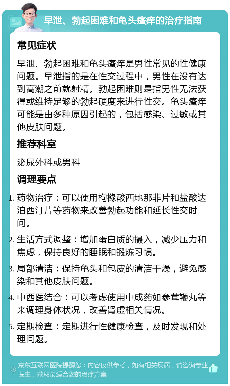 早泄、勃起困难和龟头瘙痒的治疗指南 常见症状 早泄、勃起困难和龟头瘙痒是男性常见的性健康问题。早泄指的是在性交过程中，男性在没有达到高潮之前就射精。勃起困难则是指男性无法获得或维持足够的勃起硬度来进行性交。龟头瘙痒可能是由多种原因引起的，包括感染、过敏或其他皮肤问题。 推荐科室 泌尿外科或男科 调理要点 药物治疗：可以使用枸橼酸西地那非片和盐酸达泊西汀片等药物来改善勃起功能和延长性交时间。 生活方式调整：增加蛋白质的摄入，减少压力和焦虑，保持良好的睡眠和锻炼习惯。 局部清洁：保持龟头和包皮的清洁干燥，避免感染和其他皮肤问题。 中西医结合：可以考虑使用中成药如参茸鞭丸等来调理身体状况，改善肾虚相关情况。 定期检查：定期进行性健康检查，及时发现和处理问题。