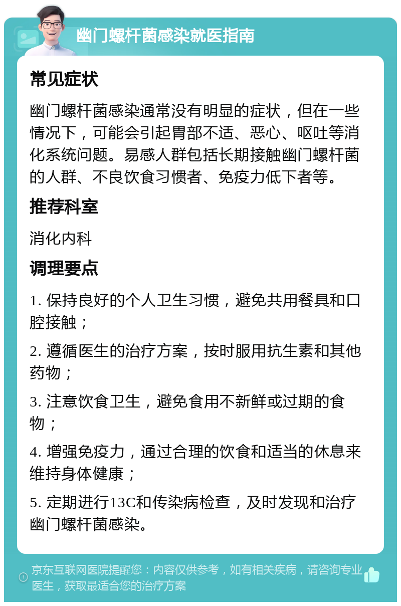 幽门螺杆菌感染就医指南 常见症状 幽门螺杆菌感染通常没有明显的症状，但在一些情况下，可能会引起胃部不适、恶心、呕吐等消化系统问题。易感人群包括长期接触幽门螺杆菌的人群、不良饮食习惯者、免疫力低下者等。 推荐科室 消化内科 调理要点 1. 保持良好的个人卫生习惯，避免共用餐具和口腔接触； 2. 遵循医生的治疗方案，按时服用抗生素和其他药物； 3. 注意饮食卫生，避免食用不新鲜或过期的食物； 4. 增强免疫力，通过合理的饮食和适当的休息来维持身体健康； 5. 定期进行13C和传染病检查，及时发现和治疗幽门螺杆菌感染。