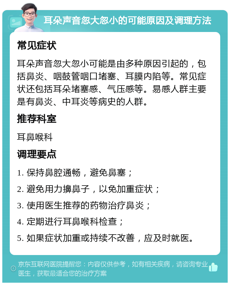 耳朵声音忽大忽小的可能原因及调理方法 常见症状 耳朵声音忽大忽小可能是由多种原因引起的，包括鼻炎、咽鼓管咽口堵塞、耳膜内陷等。常见症状还包括耳朵堵塞感、气压感等。易感人群主要是有鼻炎、中耳炎等病史的人群。 推荐科室 耳鼻喉科 调理要点 1. 保持鼻腔通畅，避免鼻塞； 2. 避免用力擤鼻子，以免加重症状； 3. 使用医生推荐的药物治疗鼻炎； 4. 定期进行耳鼻喉科检查； 5. 如果症状加重或持续不改善，应及时就医。