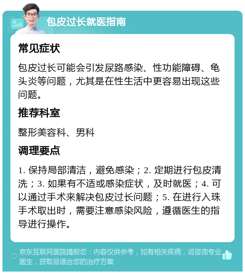 包皮过长就医指南 常见症状 包皮过长可能会引发尿路感染、性功能障碍、龟头炎等问题，尤其是在性生活中更容易出现这些问题。 推荐科室 整形美容科、男科 调理要点 1. 保持局部清洁，避免感染；2. 定期进行包皮清洗；3. 如果有不适或感染症状，及时就医；4. 可以通过手术来解决包皮过长问题；5. 在进行入珠手术取出时，需要注意感染风险，遵循医生的指导进行操作。