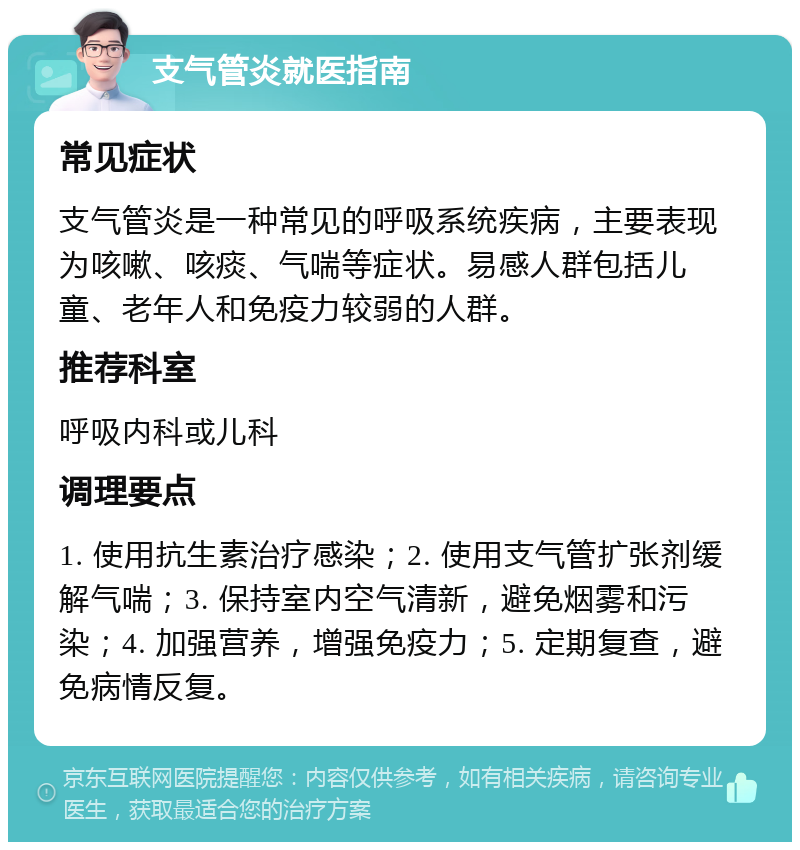 支气管炎就医指南 常见症状 支气管炎是一种常见的呼吸系统疾病，主要表现为咳嗽、咳痰、气喘等症状。易感人群包括儿童、老年人和免疫力较弱的人群。 推荐科室 呼吸内科或儿科 调理要点 1. 使用抗生素治疗感染；2. 使用支气管扩张剂缓解气喘；3. 保持室内空气清新，避免烟雾和污染；4. 加强营养，增强免疫力；5. 定期复查，避免病情反复。