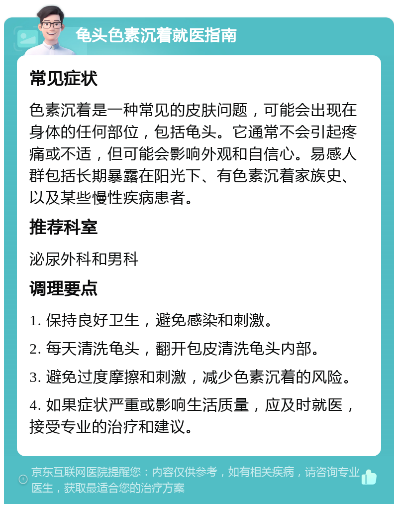 龟头色素沉着就医指南 常见症状 色素沉着是一种常见的皮肤问题，可能会出现在身体的任何部位，包括龟头。它通常不会引起疼痛或不适，但可能会影响外观和自信心。易感人群包括长期暴露在阳光下、有色素沉着家族史、以及某些慢性疾病患者。 推荐科室 泌尿外科和男科 调理要点 1. 保持良好卫生，避免感染和刺激。 2. 每天清洗龟头，翻开包皮清洗龟头内部。 3. 避免过度摩擦和刺激，减少色素沉着的风险。 4. 如果症状严重或影响生活质量，应及时就医，接受专业的治疗和建议。