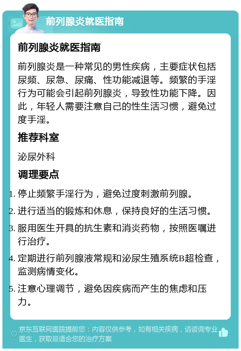 前列腺炎就医指南 前列腺炎就医指南 前列腺炎是一种常见的男性疾病，主要症状包括尿频、尿急、尿痛、性功能减退等。频繁的手淫行为可能会引起前列腺炎，导致性功能下降。因此，年轻人需要注意自己的性生活习惯，避免过度手淫。 推荐科室 泌尿外科 调理要点 停止频繁手淫行为，避免过度刺激前列腺。 进行适当的锻炼和休息，保持良好的生活习惯。 服用医生开具的抗生素和消炎药物，按照医嘱进行治疗。 定期进行前列腺液常规和泌尿生殖系统B超检查，监测病情变化。 注意心理调节，避免因疾病而产生的焦虑和压力。