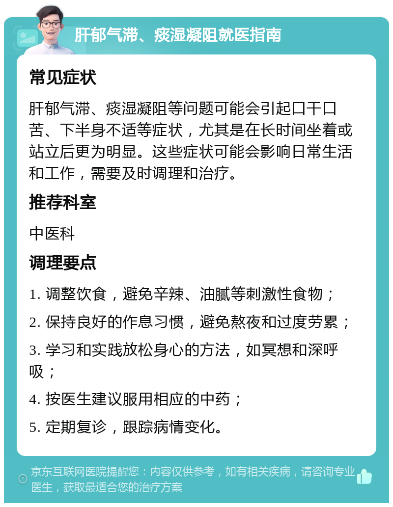 肝郁气滞、痰湿凝阻就医指南 常见症状 肝郁气滞、痰湿凝阻等问题可能会引起口干口苦、下半身不适等症状，尤其是在长时间坐着或站立后更为明显。这些症状可能会影响日常生活和工作，需要及时调理和治疗。 推荐科室 中医科 调理要点 1. 调整饮食，避免辛辣、油腻等刺激性食物； 2. 保持良好的作息习惯，避免熬夜和过度劳累； 3. 学习和实践放松身心的方法，如冥想和深呼吸； 4. 按医生建议服用相应的中药； 5. 定期复诊，跟踪病情变化。