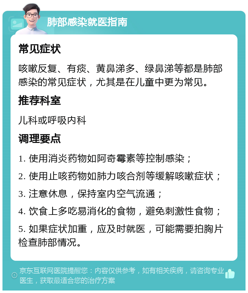 肺部感染就医指南 常见症状 咳嗽反复、有痰、黄鼻涕多、绿鼻涕等都是肺部感染的常见症状，尤其是在儿童中更为常见。 推荐科室 儿科或呼吸内科 调理要点 1. 使用消炎药物如阿奇霉素等控制感染； 2. 使用止咳药物如肺力咳合剂等缓解咳嗽症状； 3. 注意休息，保持室内空气流通； 4. 饮食上多吃易消化的食物，避免刺激性食物； 5. 如果症状加重，应及时就医，可能需要拍胸片检查肺部情况。