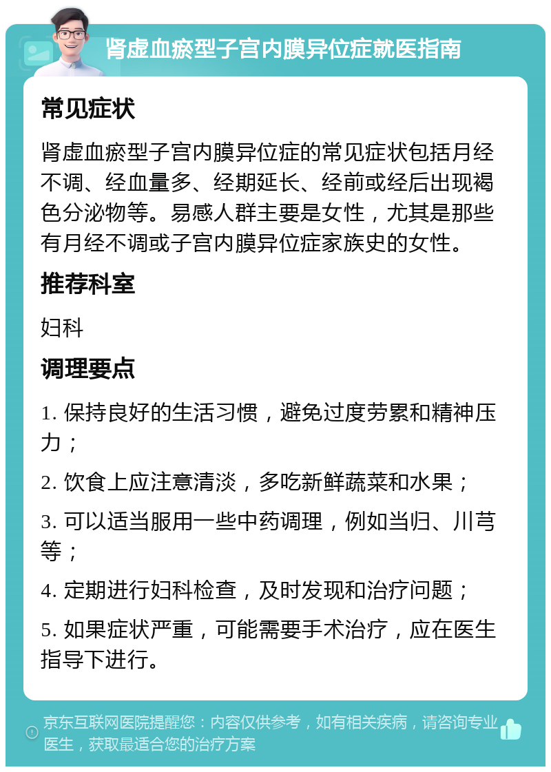 肾虚血瘀型子宫内膜异位症就医指南 常见症状 肾虚血瘀型子宫内膜异位症的常见症状包括月经不调、经血量多、经期延长、经前或经后出现褐色分泌物等。易感人群主要是女性，尤其是那些有月经不调或子宫内膜异位症家族史的女性。 推荐科室 妇科 调理要点 1. 保持良好的生活习惯，避免过度劳累和精神压力； 2. 饮食上应注意清淡，多吃新鲜蔬菜和水果； 3. 可以适当服用一些中药调理，例如当归、川芎等； 4. 定期进行妇科检查，及时发现和治疗问题； 5. 如果症状严重，可能需要手术治疗，应在医生指导下进行。