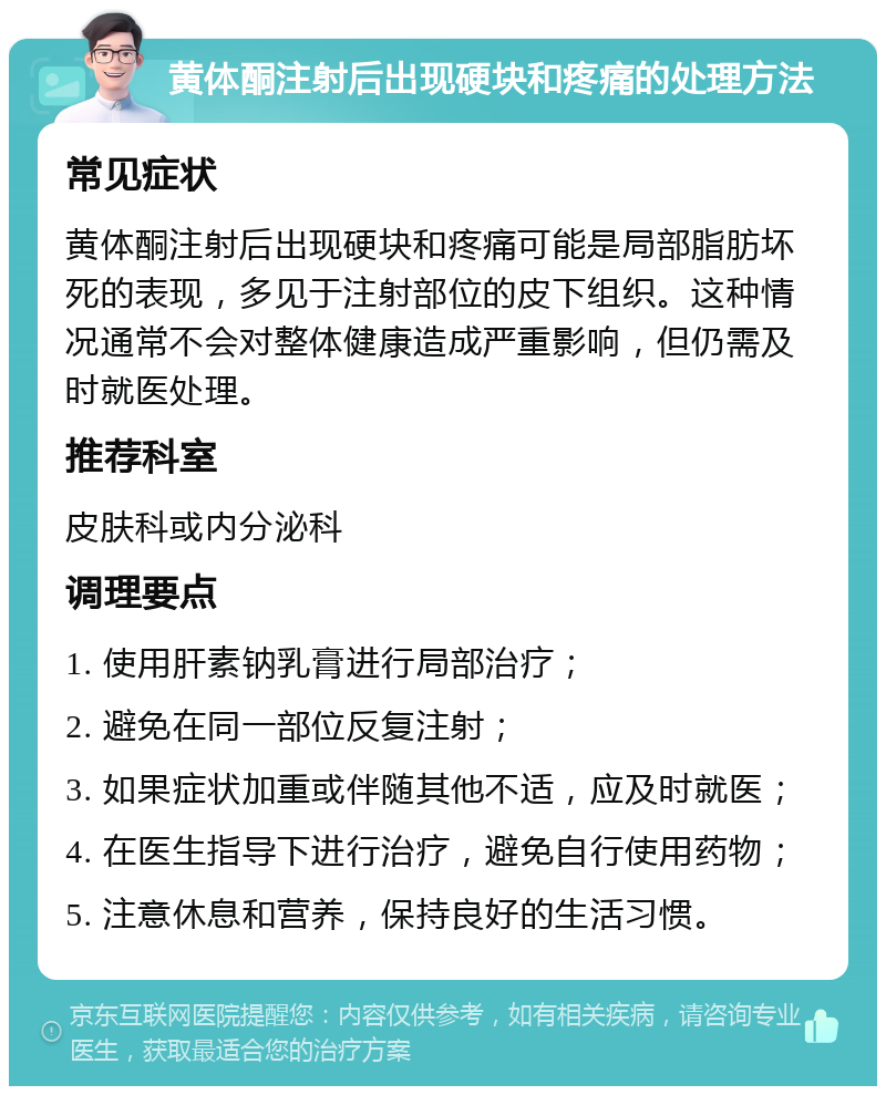 黄体酮注射后出现硬块和疼痛的处理方法 常见症状 黄体酮注射后出现硬块和疼痛可能是局部脂肪坏死的表现，多见于注射部位的皮下组织。这种情况通常不会对整体健康造成严重影响，但仍需及时就医处理。 推荐科室 皮肤科或内分泌科 调理要点 1. 使用肝素钠乳膏进行局部治疗； 2. 避免在同一部位反复注射； 3. 如果症状加重或伴随其他不适，应及时就医； 4. 在医生指导下进行治疗，避免自行使用药物； 5. 注意休息和营养，保持良好的生活习惯。