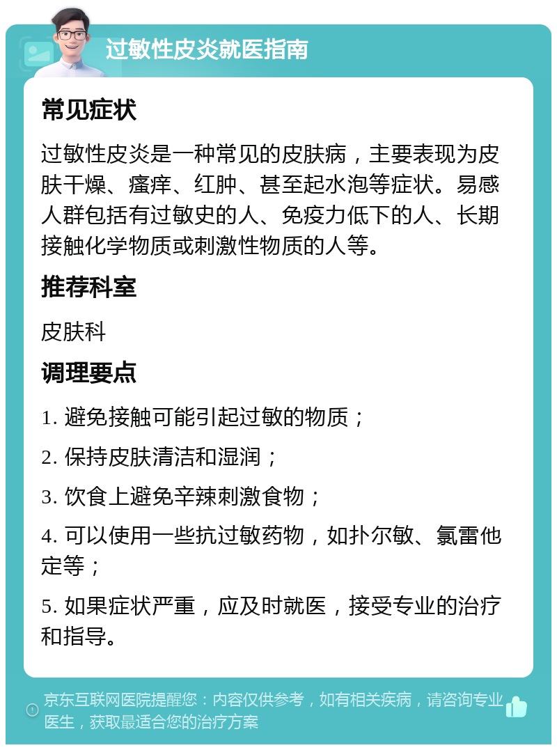 过敏性皮炎就医指南 常见症状 过敏性皮炎是一种常见的皮肤病，主要表现为皮肤干燥、瘙痒、红肿、甚至起水泡等症状。易感人群包括有过敏史的人、免疫力低下的人、长期接触化学物质或刺激性物质的人等。 推荐科室 皮肤科 调理要点 1. 避免接触可能引起过敏的物质； 2. 保持皮肤清洁和湿润； 3. 饮食上避免辛辣刺激食物； 4. 可以使用一些抗过敏药物，如扑尔敏、氯雷他定等； 5. 如果症状严重，应及时就医，接受专业的治疗和指导。