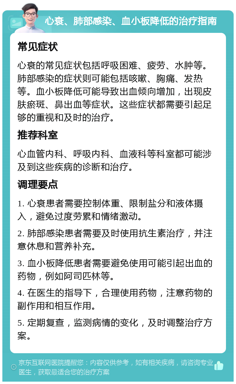 心衰、肺部感染、血小板降低的治疗指南 常见症状 心衰的常见症状包括呼吸困难、疲劳、水肿等。肺部感染的症状则可能包括咳嗽、胸痛、发热等。血小板降低可能导致出血倾向增加，出现皮肤瘀斑、鼻出血等症状。这些症状都需要引起足够的重视和及时的治疗。 推荐科室 心血管内科、呼吸内科、血液科等科室都可能涉及到这些疾病的诊断和治疗。 调理要点 1. 心衰患者需要控制体重、限制盐分和液体摄入，避免过度劳累和情绪激动。 2. 肺部感染患者需要及时使用抗生素治疗，并注意休息和营养补充。 3. 血小板降低患者需要避免使用可能引起出血的药物，例如阿司匹林等。 4. 在医生的指导下，合理使用药物，注意药物的副作用和相互作用。 5. 定期复查，监测病情的变化，及时调整治疗方案。