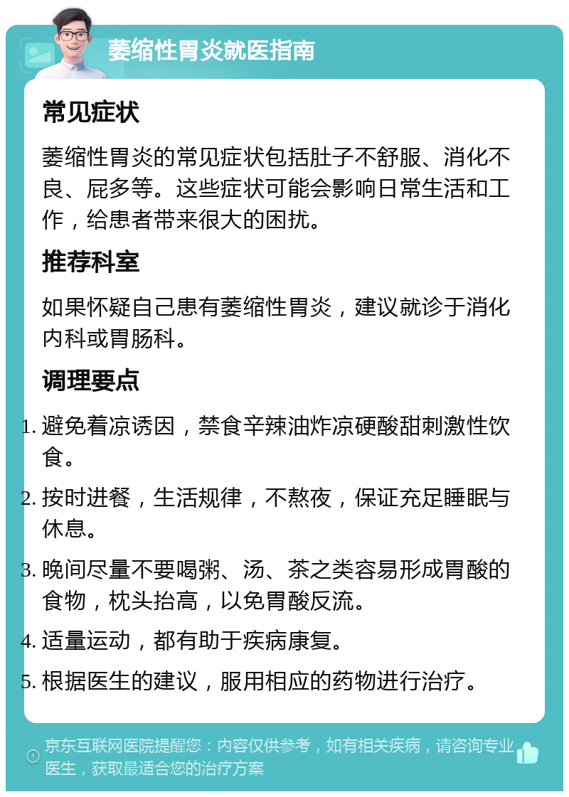 萎缩性胃炎就医指南 常见症状 萎缩性胃炎的常见症状包括肚子不舒服、消化不良、屁多等。这些症状可能会影响日常生活和工作，给患者带来很大的困扰。 推荐科室 如果怀疑自己患有萎缩性胃炎，建议就诊于消化内科或胃肠科。 调理要点 避免着凉诱因，禁食辛辣油炸凉硬酸甜刺激性饮食。 按时进餐，生活规律，不熬夜，保证充足睡眠与休息。 晚间尽量不要喝粥、汤、茶之类容易形成胃酸的食物，枕头抬高，以免胃酸反流。 适量运动，都有助于疾病康复。 根据医生的建议，服用相应的药物进行治疗。