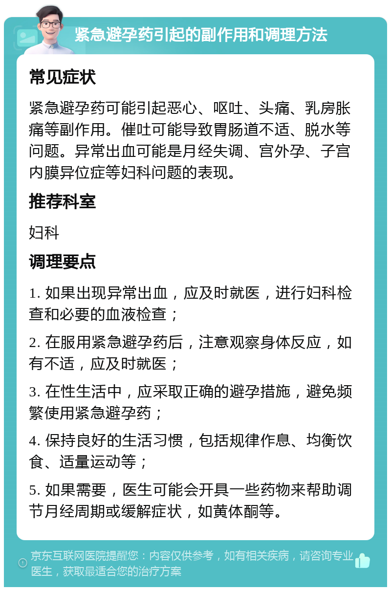 紧急避孕药引起的副作用和调理方法 常见症状 紧急避孕药可能引起恶心、呕吐、头痛、乳房胀痛等副作用。催吐可能导致胃肠道不适、脱水等问题。异常出血可能是月经失调、宫外孕、子宫内膜异位症等妇科问题的表现。 推荐科室 妇科 调理要点 1. 如果出现异常出血，应及时就医，进行妇科检查和必要的血液检查； 2. 在服用紧急避孕药后，注意观察身体反应，如有不适，应及时就医； 3. 在性生活中，应采取正确的避孕措施，避免频繁使用紧急避孕药； 4. 保持良好的生活习惯，包括规律作息、均衡饮食、适量运动等； 5. 如果需要，医生可能会开具一些药物来帮助调节月经周期或缓解症状，如黄体酮等。