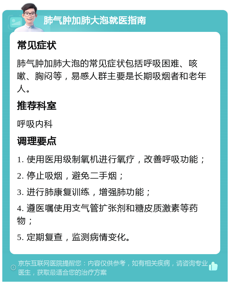 肺气肿加肺大泡就医指南 常见症状 肺气肿加肺大泡的常见症状包括呼吸困难、咳嗽、胸闷等，易感人群主要是长期吸烟者和老年人。 推荐科室 呼吸内科 调理要点 1. 使用医用级制氧机进行氧疗，改善呼吸功能； 2. 停止吸烟，避免二手烟； 3. 进行肺康复训练，增强肺功能； 4. 遵医嘱使用支气管扩张剂和糖皮质激素等药物； 5. 定期复查，监测病情变化。