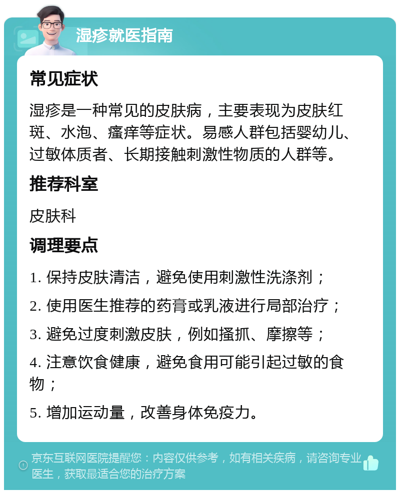 湿疹就医指南 常见症状 湿疹是一种常见的皮肤病，主要表现为皮肤红斑、水泡、瘙痒等症状。易感人群包括婴幼儿、过敏体质者、长期接触刺激性物质的人群等。 推荐科室 皮肤科 调理要点 1. 保持皮肤清洁，避免使用刺激性洗涤剂； 2. 使用医生推荐的药膏或乳液进行局部治疗； 3. 避免过度刺激皮肤，例如搔抓、摩擦等； 4. 注意饮食健康，避免食用可能引起过敏的食物； 5. 增加运动量，改善身体免疫力。