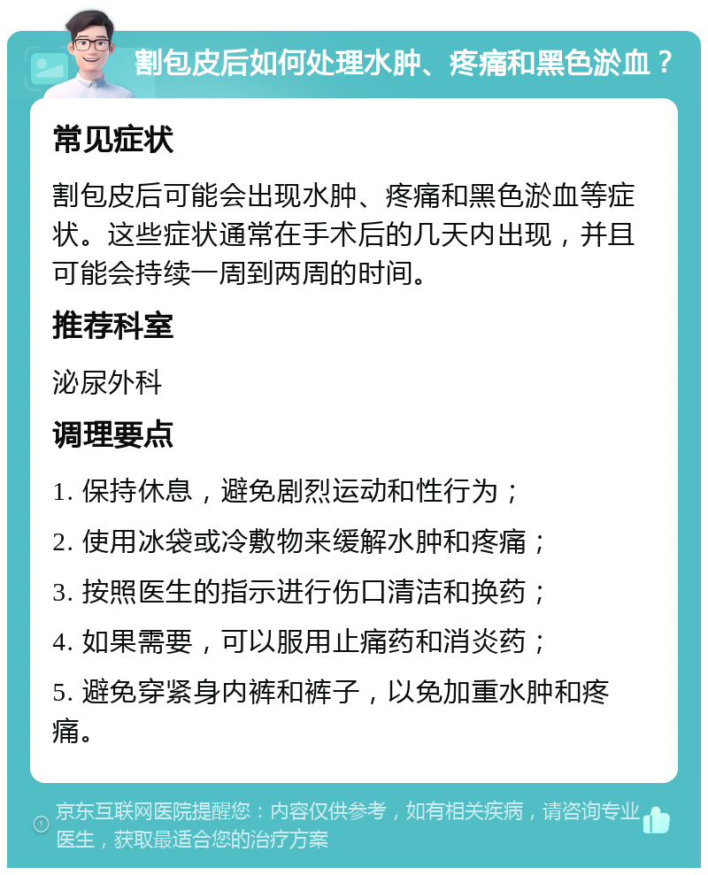 割包皮后如何处理水肿、疼痛和黑色淤血？ 常见症状 割包皮后可能会出现水肿、疼痛和黑色淤血等症状。这些症状通常在手术后的几天内出现，并且可能会持续一周到两周的时间。 推荐科室 泌尿外科 调理要点 1. 保持休息，避免剧烈运动和性行为； 2. 使用冰袋或冷敷物来缓解水肿和疼痛； 3. 按照医生的指示进行伤口清洁和换药； 4. 如果需要，可以服用止痛药和消炎药； 5. 避免穿紧身内裤和裤子，以免加重水肿和疼痛。