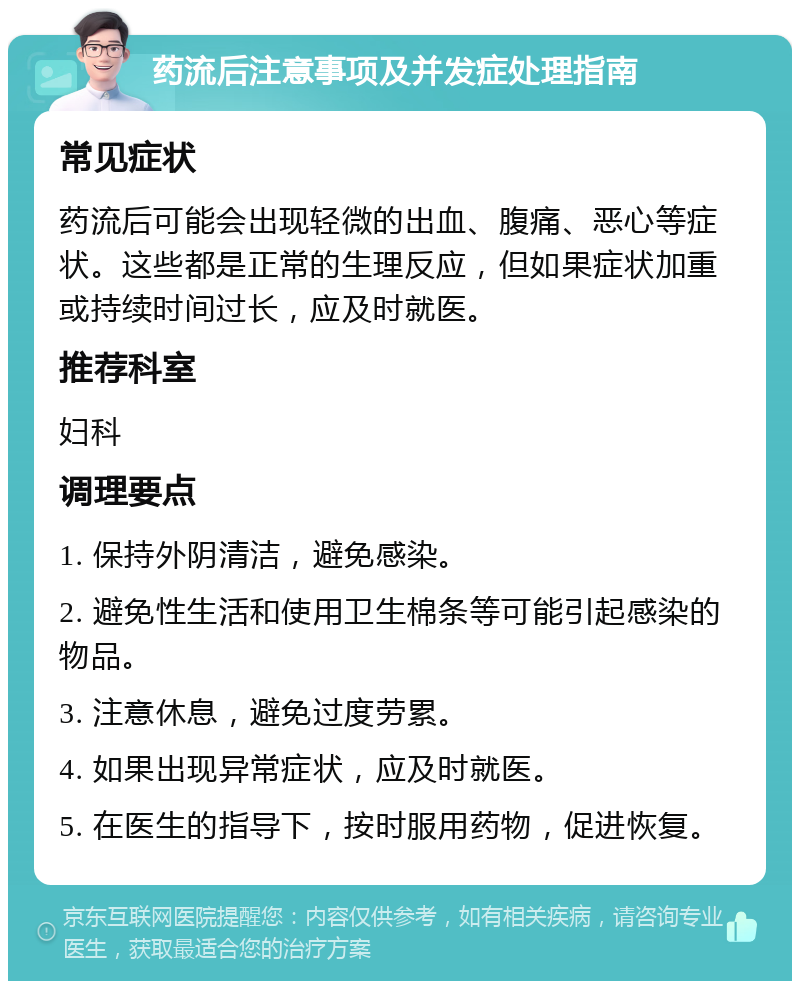 药流后注意事项及并发症处理指南 常见症状 药流后可能会出现轻微的出血、腹痛、恶心等症状。这些都是正常的生理反应，但如果症状加重或持续时间过长，应及时就医。 推荐科室 妇科 调理要点 1. 保持外阴清洁，避免感染。 2. 避免性生活和使用卫生棉条等可能引起感染的物品。 3. 注意休息，避免过度劳累。 4. 如果出现异常症状，应及时就医。 5. 在医生的指导下，按时服用药物，促进恢复。