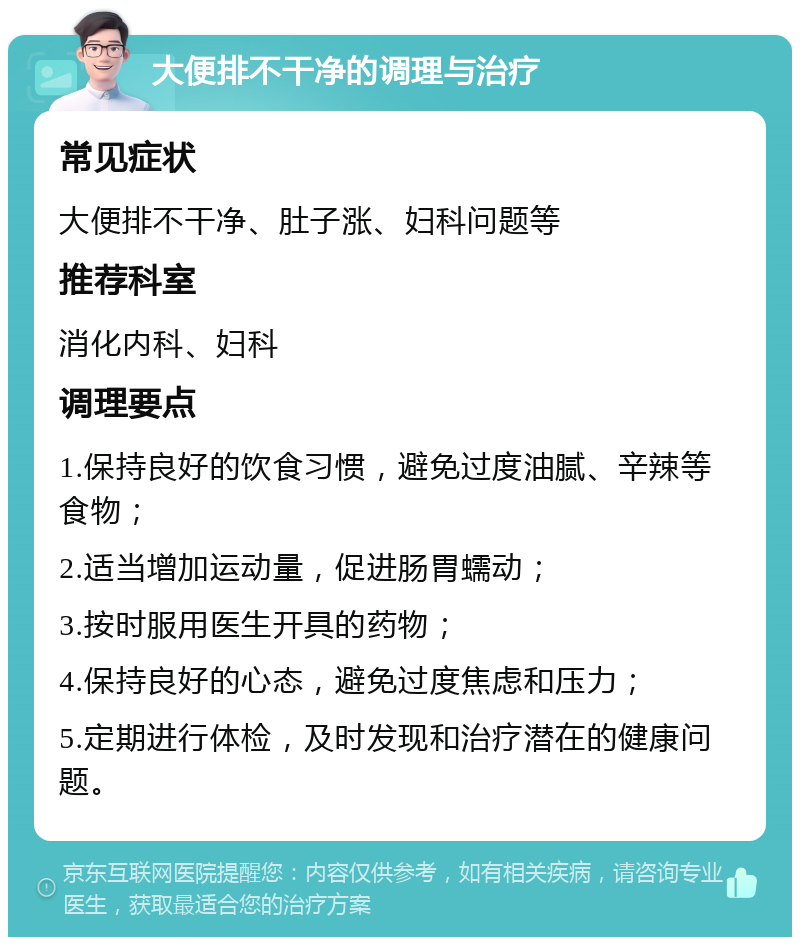 大便排不干净的调理与治疗 常见症状 大便排不干净、肚子涨、妇科问题等 推荐科室 消化内科、妇科 调理要点 1.保持良好的饮食习惯，避免过度油腻、辛辣等食物； 2.适当增加运动量，促进肠胃蠕动； 3.按时服用医生开具的药物； 4.保持良好的心态，避免过度焦虑和压力； 5.定期进行体检，及时发现和治疗潜在的健康问题。