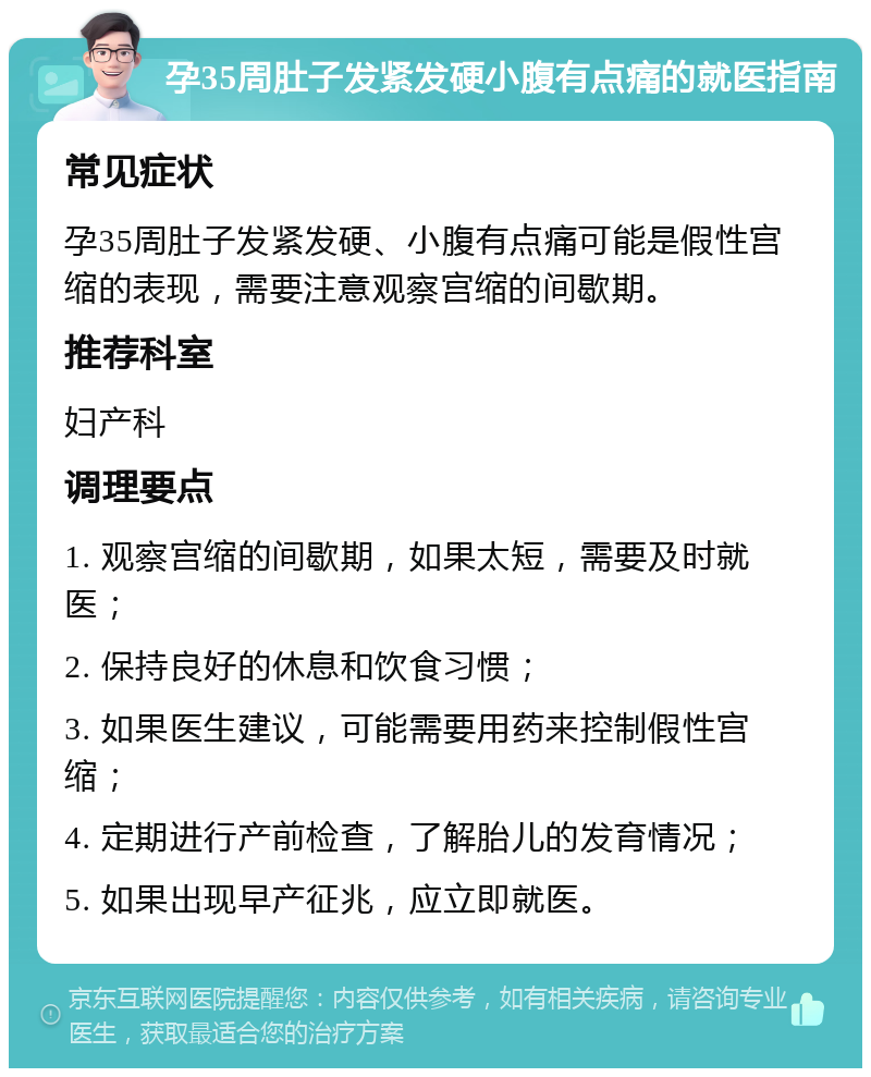 孕35周肚子发紧发硬小腹有点痛的就医指南 常见症状 孕35周肚子发紧发硬、小腹有点痛可能是假性宫缩的表现，需要注意观察宫缩的间歇期。 推荐科室 妇产科 调理要点 1. 观察宫缩的间歇期，如果太短，需要及时就医； 2. 保持良好的休息和饮食习惯； 3. 如果医生建议，可能需要用药来控制假性宫缩； 4. 定期进行产前检查，了解胎儿的发育情况； 5. 如果出现早产征兆，应立即就医。