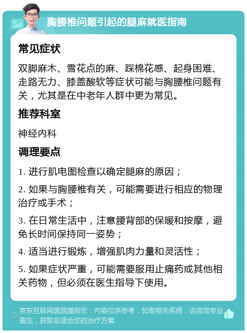 胸腰椎问题引起的腿麻就医指南 常见症状 双脚麻木、雪花点的麻、踩棉花感、起身困难、走路无力、膝盖酸软等症状可能与胸腰椎问题有关，尤其是在中老年人群中更为常见。 推荐科室 神经内科 调理要点 1. 进行肌电图检查以确定腿麻的原因； 2. 如果与胸腰椎有关，可能需要进行相应的物理治疗或手术； 3. 在日常生活中，注意腰背部的保暖和按摩，避免长时间保持同一姿势； 4. 适当进行锻炼，增强肌肉力量和灵活性； 5. 如果症状严重，可能需要服用止痛药或其他相关药物，但必须在医生指导下使用。