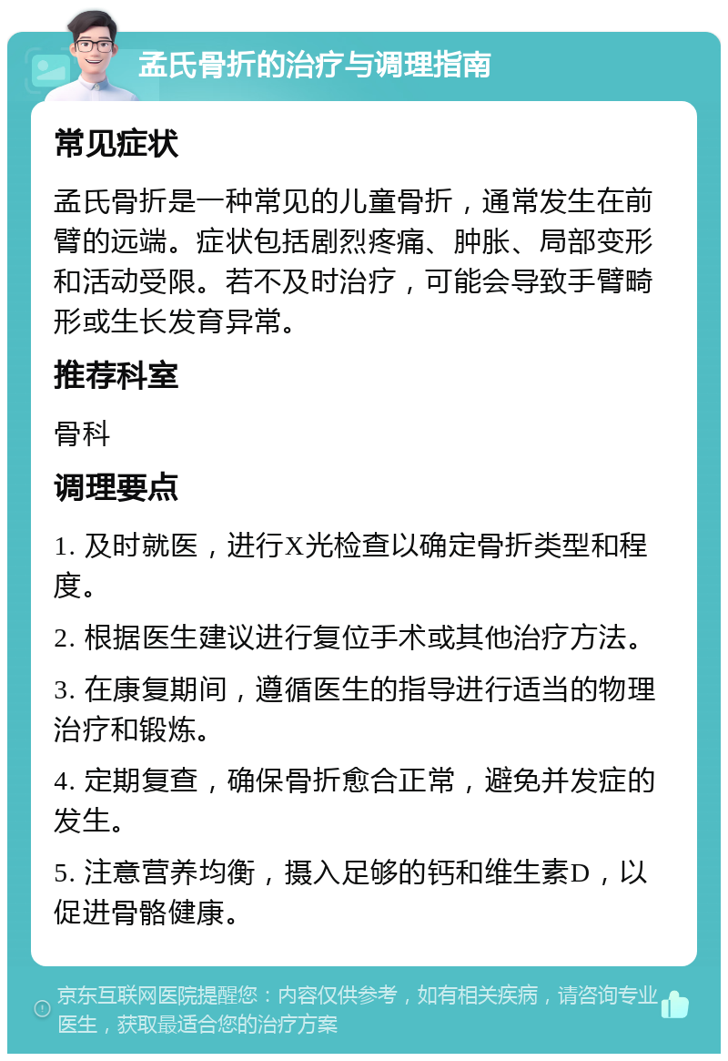 孟氏骨折的治疗与调理指南 常见症状 孟氏骨折是一种常见的儿童骨折，通常发生在前臂的远端。症状包括剧烈疼痛、肿胀、局部变形和活动受限。若不及时治疗，可能会导致手臂畸形或生长发育异常。 推荐科室 骨科 调理要点 1. 及时就医，进行X光检查以确定骨折类型和程度。 2. 根据医生建议进行复位手术或其他治疗方法。 3. 在康复期间，遵循医生的指导进行适当的物理治疗和锻炼。 4. 定期复查，确保骨折愈合正常，避免并发症的发生。 5. 注意营养均衡，摄入足够的钙和维生素D，以促进骨骼健康。