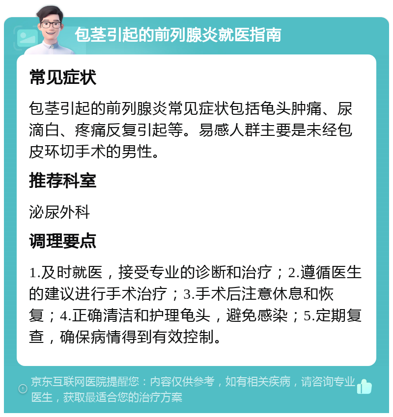 包茎引起的前列腺炎就医指南 常见症状 包茎引起的前列腺炎常见症状包括龟头肿痛、尿滴白、疼痛反复引起等。易感人群主要是未经包皮环切手术的男性。 推荐科室 泌尿外科 调理要点 1.及时就医，接受专业的诊断和治疗；2.遵循医生的建议进行手术治疗；3.手术后注意休息和恢复；4.正确清洁和护理龟头，避免感染；5.定期复查，确保病情得到有效控制。