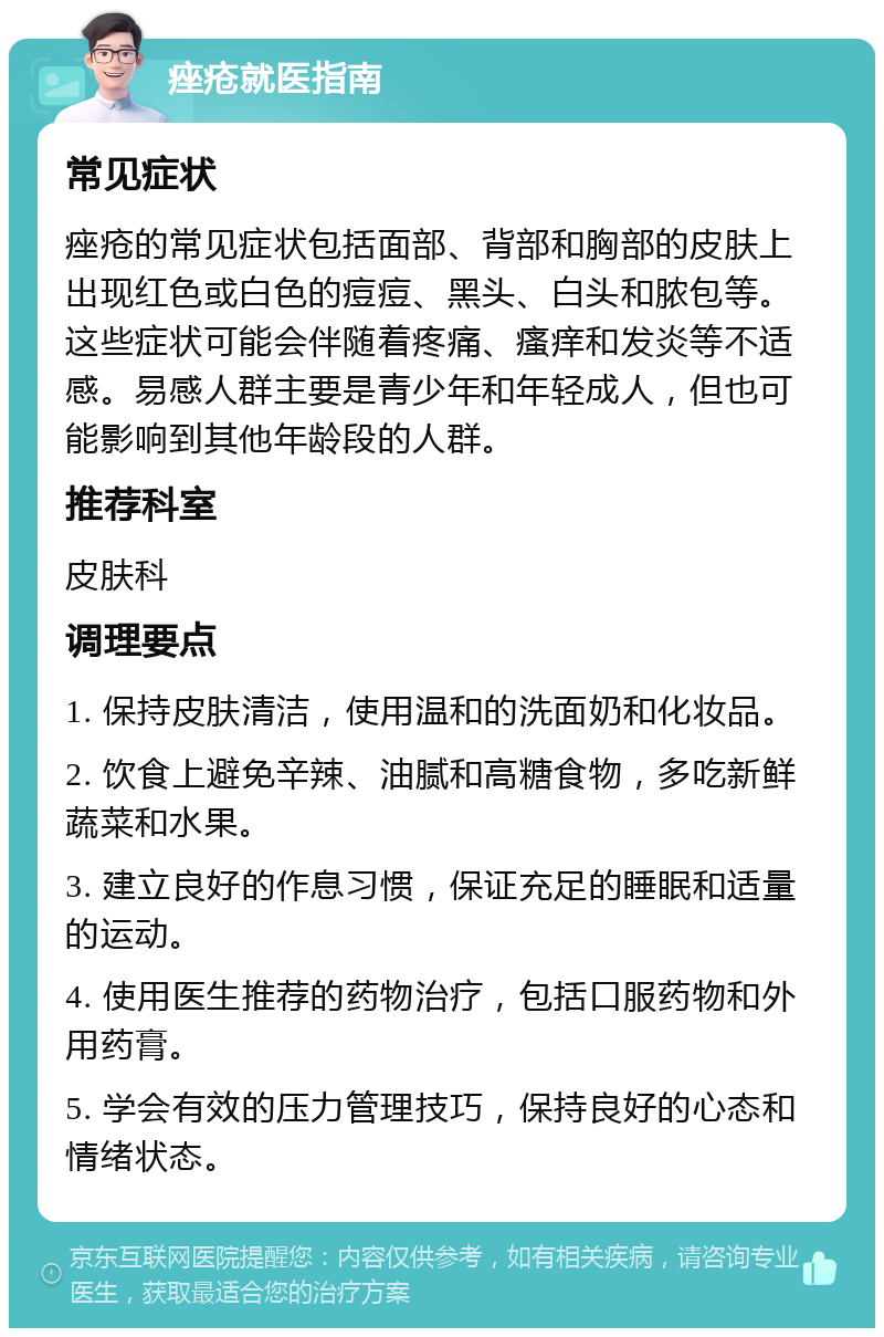 痤疮就医指南 常见症状 痤疮的常见症状包括面部、背部和胸部的皮肤上出现红色或白色的痘痘、黑头、白头和脓包等。这些症状可能会伴随着疼痛、瘙痒和发炎等不适感。易感人群主要是青少年和年轻成人，但也可能影响到其他年龄段的人群。 推荐科室 皮肤科 调理要点 1. 保持皮肤清洁，使用温和的洗面奶和化妆品。 2. 饮食上避免辛辣、油腻和高糖食物，多吃新鲜蔬菜和水果。 3. 建立良好的作息习惯，保证充足的睡眠和适量的运动。 4. 使用医生推荐的药物治疗，包括口服药物和外用药膏。 5. 学会有效的压力管理技巧，保持良好的心态和情绪状态。