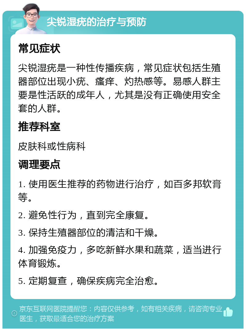 尖锐湿疣的治疗与预防 常见症状 尖锐湿疣是一种性传播疾病，常见症状包括生殖器部位出现小疣、瘙痒、灼热感等。易感人群主要是性活跃的成年人，尤其是没有正确使用安全套的人群。 推荐科室 皮肤科或性病科 调理要点 1. 使用医生推荐的药物进行治疗，如百多邦软膏等。 2. 避免性行为，直到完全康复。 3. 保持生殖器部位的清洁和干燥。 4. 加强免疫力，多吃新鲜水果和蔬菜，适当进行体育锻炼。 5. 定期复查，确保疾病完全治愈。