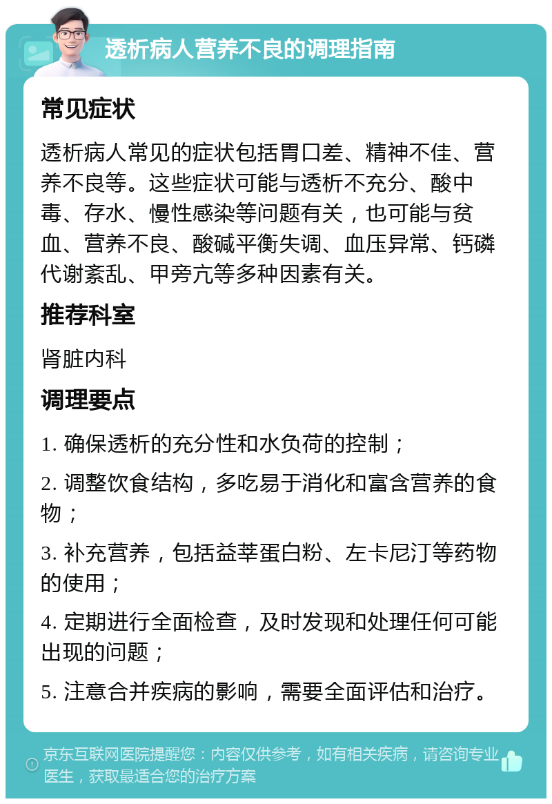 透析病人营养不良的调理指南 常见症状 透析病人常见的症状包括胃口差、精神不佳、营养不良等。这些症状可能与透析不充分、酸中毒、存水、慢性感染等问题有关，也可能与贫血、营养不良、酸碱平衡失调、血压异常、钙磷代谢紊乱、甲旁亢等多种因素有关。 推荐科室 肾脏内科 调理要点 1. 确保透析的充分性和水负荷的控制； 2. 调整饮食结构，多吃易于消化和富含营养的食物； 3. 补充营养，包括益莘蛋白粉、左卡尼汀等药物的使用； 4. 定期进行全面检查，及时发现和处理任何可能出现的问题； 5. 注意合并疾病的影响，需要全面评估和治疗。