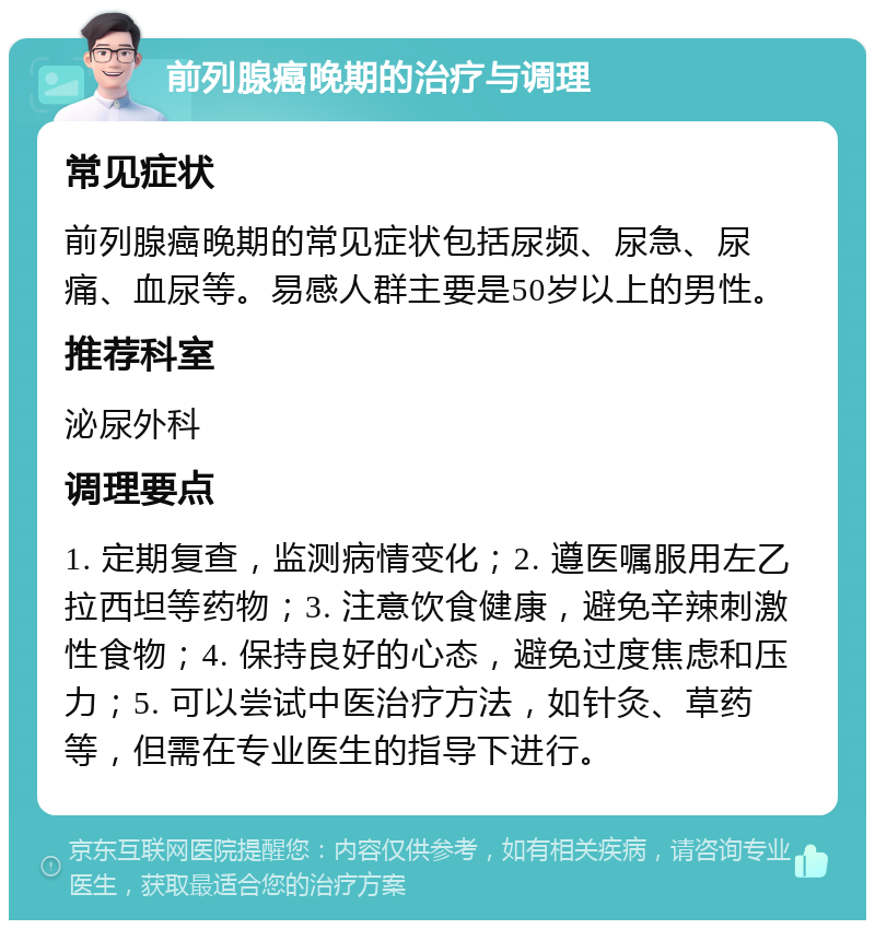 前列腺癌晚期的治疗与调理 常见症状 前列腺癌晚期的常见症状包括尿频、尿急、尿痛、血尿等。易感人群主要是50岁以上的男性。 推荐科室 泌尿外科 调理要点 1. 定期复查，监测病情变化；2. 遵医嘱服用左乙拉西坦等药物；3. 注意饮食健康，避免辛辣刺激性食物；4. 保持良好的心态，避免过度焦虑和压力；5. 可以尝试中医治疗方法，如针灸、草药等，但需在专业医生的指导下进行。