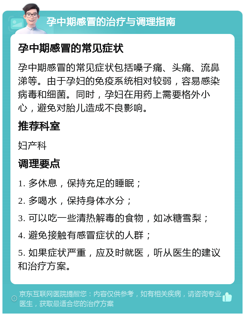 孕中期感冒的治疗与调理指南 孕中期感冒的常见症状 孕中期感冒的常见症状包括嗓子痛、头痛、流鼻涕等。由于孕妇的免疫系统相对较弱，容易感染病毒和细菌。同时，孕妇在用药上需要格外小心，避免对胎儿造成不良影响。 推荐科室 妇产科 调理要点 1. 多休息，保持充足的睡眠； 2. 多喝水，保持身体水分； 3. 可以吃一些清热解毒的食物，如冰糖雪梨； 4. 避免接触有感冒症状的人群； 5. 如果症状严重，应及时就医，听从医生的建议和治疗方案。