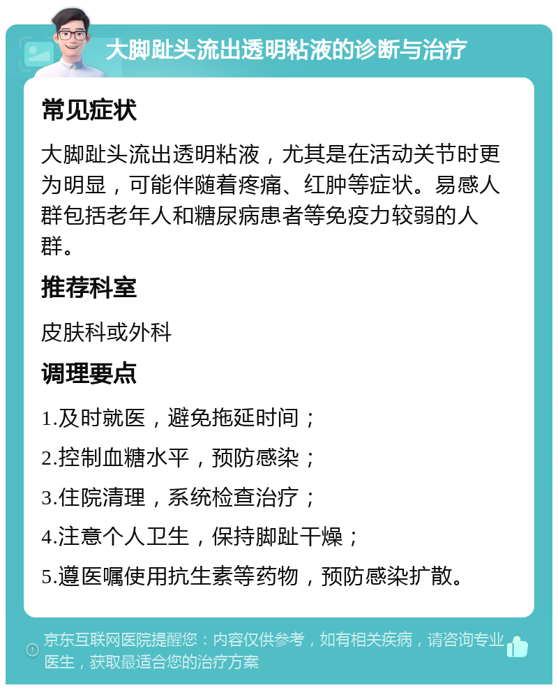 大脚趾头流出透明粘液的诊断与治疗 常见症状 大脚趾头流出透明粘液，尤其是在活动关节时更为明显，可能伴随着疼痛、红肿等症状。易感人群包括老年人和糖尿病患者等免疫力较弱的人群。 推荐科室 皮肤科或外科 调理要点 1.及时就医，避免拖延时间； 2.控制血糖水平，预防感染； 3.住院清理，系统检查治疗； 4.注意个人卫生，保持脚趾干燥； 5.遵医嘱使用抗生素等药物，预防感染扩散。