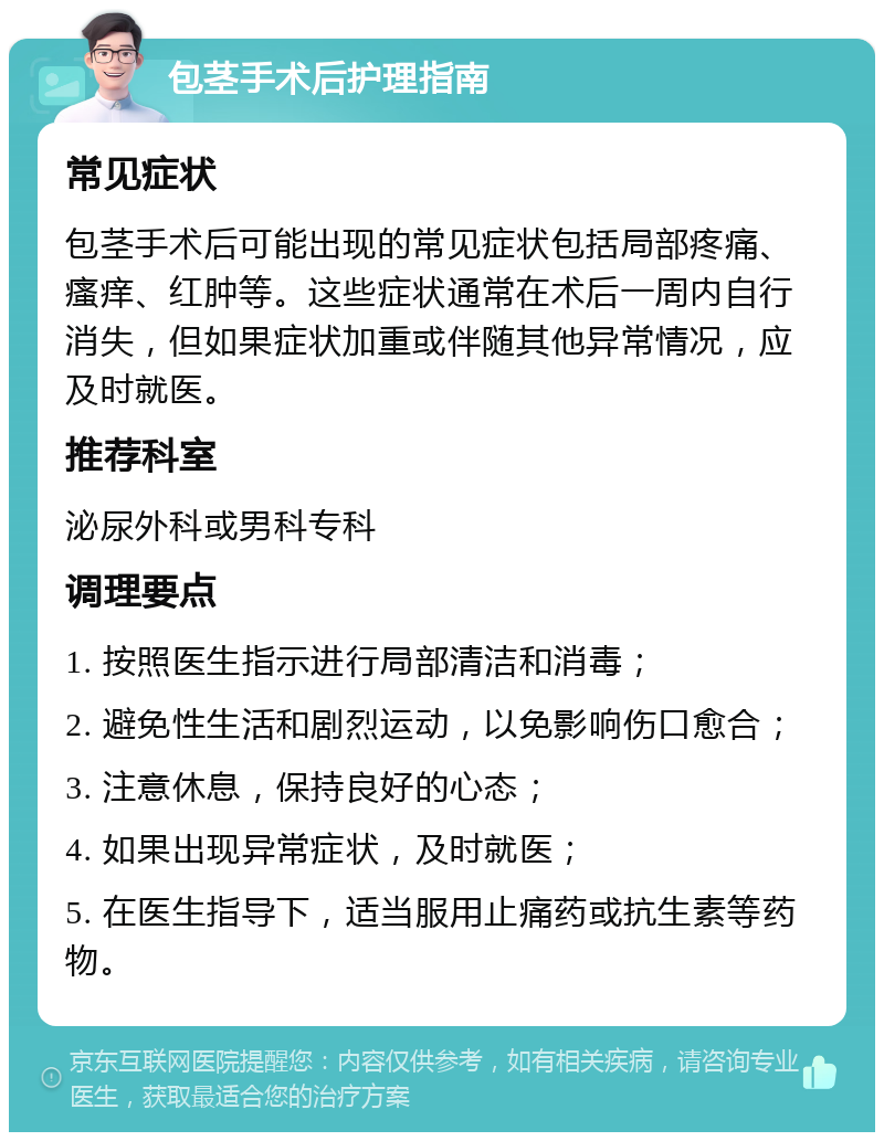 包茎手术后护理指南 常见症状 包茎手术后可能出现的常见症状包括局部疼痛、瘙痒、红肿等。这些症状通常在术后一周内自行消失，但如果症状加重或伴随其他异常情况，应及时就医。 推荐科室 泌尿外科或男科专科 调理要点 1. 按照医生指示进行局部清洁和消毒； 2. 避免性生活和剧烈运动，以免影响伤口愈合； 3. 注意休息，保持良好的心态； 4. 如果出现异常症状，及时就医； 5. 在医生指导下，适当服用止痛药或抗生素等药物。