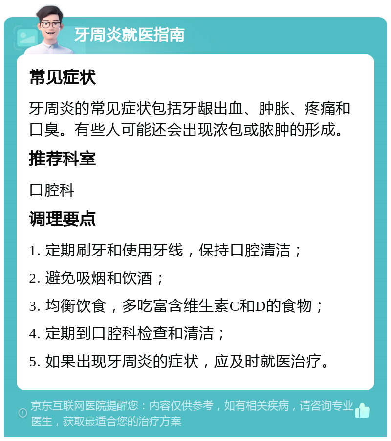 牙周炎就医指南 常见症状 牙周炎的常见症状包括牙龈出血、肿胀、疼痛和口臭。有些人可能还会出现浓包或脓肿的形成。 推荐科室 口腔科 调理要点 1. 定期刷牙和使用牙线，保持口腔清洁； 2. 避免吸烟和饮酒； 3. 均衡饮食，多吃富含维生素C和D的食物； 4. 定期到口腔科检查和清洁； 5. 如果出现牙周炎的症状，应及时就医治疗。