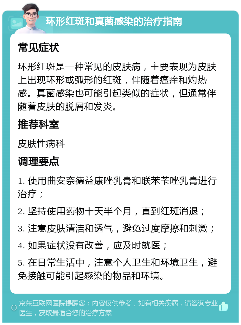 环形红斑和真菌感染的治疗指南 常见症状 环形红斑是一种常见的皮肤病，主要表现为皮肤上出现环形或弧形的红斑，伴随着瘙痒和灼热感。真菌感染也可能引起类似的症状，但通常伴随着皮肤的脱屑和发炎。 推荐科室 皮肤性病科 调理要点 1. 使用曲安奈德益康唑乳膏和联苯苄唑乳膏进行治疗； 2. 坚持使用药物十天半个月，直到红斑消退； 3. 注意皮肤清洁和透气，避免过度摩擦和刺激； 4. 如果症状没有改善，应及时就医； 5. 在日常生活中，注意个人卫生和环境卫生，避免接触可能引起感染的物品和环境。