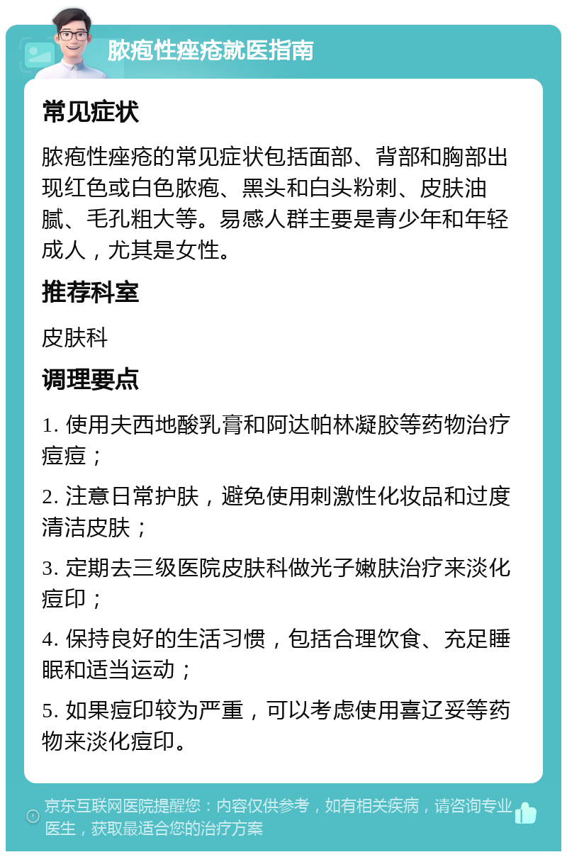 脓疱性痤疮就医指南 常见症状 脓疱性痤疮的常见症状包括面部、背部和胸部出现红色或白色脓疱、黑头和白头粉刺、皮肤油腻、毛孔粗大等。易感人群主要是青少年和年轻成人，尤其是女性。 推荐科室 皮肤科 调理要点 1. 使用夫西地酸乳膏和阿达帕林凝胶等药物治疗痘痘； 2. 注意日常护肤，避免使用刺激性化妆品和过度清洁皮肤； 3. 定期去三级医院皮肤科做光子嫩肤治疗来淡化痘印； 4. 保持良好的生活习惯，包括合理饮食、充足睡眠和适当运动； 5. 如果痘印较为严重，可以考虑使用喜辽妥等药物来淡化痘印。