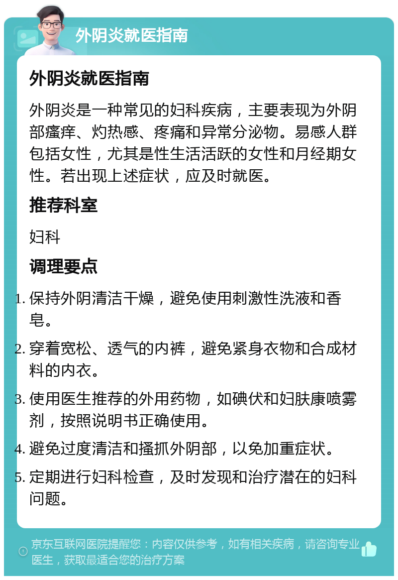 外阴炎就医指南 外阴炎就医指南 外阴炎是一种常见的妇科疾病，主要表现为外阴部瘙痒、灼热感、疼痛和异常分泌物。易感人群包括女性，尤其是性生活活跃的女性和月经期女性。若出现上述症状，应及时就医。 推荐科室 妇科 调理要点 保持外阴清洁干燥，避免使用刺激性洗液和香皂。 穿着宽松、透气的内裤，避免紧身衣物和合成材料的内衣。 使用医生推荐的外用药物，如碘伏和妇肤康喷雾剂，按照说明书正确使用。 避免过度清洁和搔抓外阴部，以免加重症状。 定期进行妇科检查，及时发现和治疗潜在的妇科问题。