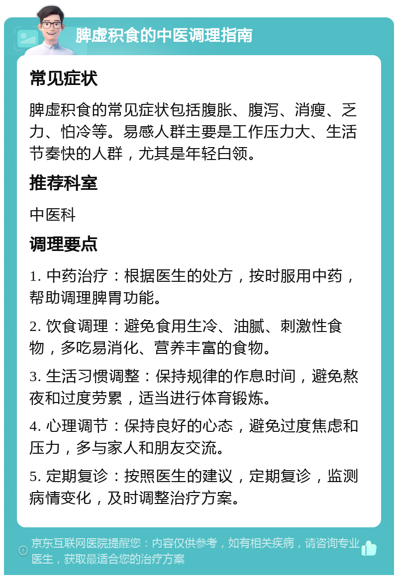 脾虚积食的中医调理指南 常见症状 脾虚积食的常见症状包括腹胀、腹泻、消瘦、乏力、怕冷等。易感人群主要是工作压力大、生活节奏快的人群，尤其是年轻白领。 推荐科室 中医科 调理要点 1. 中药治疗：根据医生的处方，按时服用中药，帮助调理脾胃功能。 2. 饮食调理：避免食用生冷、油腻、刺激性食物，多吃易消化、营养丰富的食物。 3. 生活习惯调整：保持规律的作息时间，避免熬夜和过度劳累，适当进行体育锻炼。 4. 心理调节：保持良好的心态，避免过度焦虑和压力，多与家人和朋友交流。 5. 定期复诊：按照医生的建议，定期复诊，监测病情变化，及时调整治疗方案。