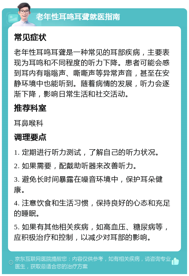 老年性耳鸣耳聋就医指南 常见症状 老年性耳鸣耳聋是一种常见的耳部疾病，主要表现为耳鸣和不同程度的听力下降。患者可能会感到耳内有嗡嗡声、嘶嘶声等异常声音，甚至在安静环境中也能听到。随着病情的发展，听力会逐渐下降，影响日常生活和社交活动。 推荐科室 耳鼻喉科 调理要点 1. 定期进行听力测试，了解自己的听力状况。 2. 如果需要，配戴助听器来改善听力。 3. 避免长时间暴露在噪音环境中，保护耳朵健康。 4. 注意饮食和生活习惯，保持良好的心态和充足的睡眠。 5. 如果有其他相关疾病，如高血压、糖尿病等，应积极治疗和控制，以减少对耳部的影响。