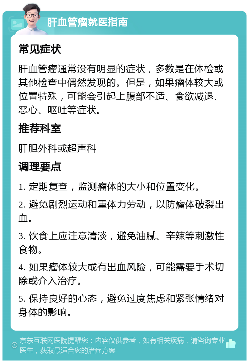 肝血管瘤就医指南 常见症状 肝血管瘤通常没有明显的症状，多数是在体检或其他检查中偶然发现的。但是，如果瘤体较大或位置特殊，可能会引起上腹部不适、食欲减退、恶心、呕吐等症状。 推荐科室 肝胆外科或超声科 调理要点 1. 定期复查，监测瘤体的大小和位置变化。 2. 避免剧烈运动和重体力劳动，以防瘤体破裂出血。 3. 饮食上应注意清淡，避免油腻、辛辣等刺激性食物。 4. 如果瘤体较大或有出血风险，可能需要手术切除或介入治疗。 5. 保持良好的心态，避免过度焦虑和紧张情绪对身体的影响。