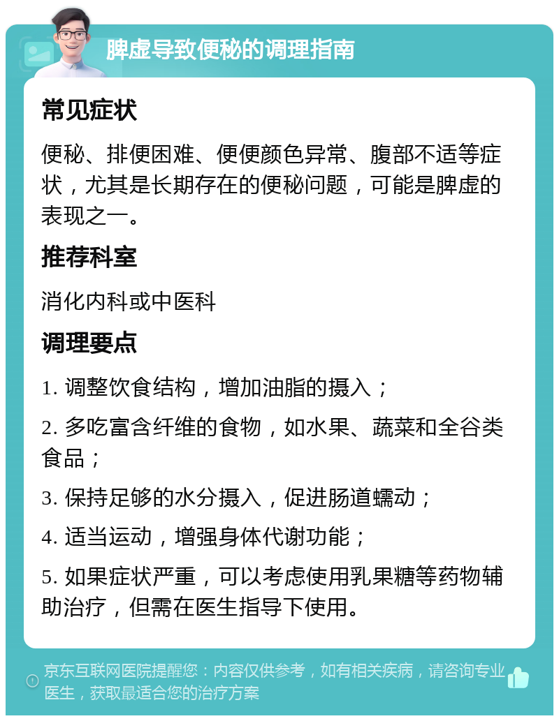 脾虚导致便秘的调理指南 常见症状 便秘、排便困难、便便颜色异常、腹部不适等症状，尤其是长期存在的便秘问题，可能是脾虚的表现之一。 推荐科室 消化内科或中医科 调理要点 1. 调整饮食结构，增加油脂的摄入； 2. 多吃富含纤维的食物，如水果、蔬菜和全谷类食品； 3. 保持足够的水分摄入，促进肠道蠕动； 4. 适当运动，增强身体代谢功能； 5. 如果症状严重，可以考虑使用乳果糖等药物辅助治疗，但需在医生指导下使用。