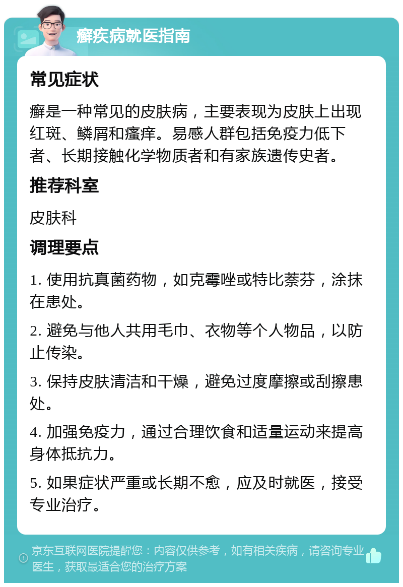 癣疾病就医指南 常见症状 癣是一种常见的皮肤病，主要表现为皮肤上出现红斑、鳞屑和瘙痒。易感人群包括免疫力低下者、长期接触化学物质者和有家族遗传史者。 推荐科室 皮肤科 调理要点 1. 使用抗真菌药物，如克霉唑或特比萘芬，涂抹在患处。 2. 避免与他人共用毛巾、衣物等个人物品，以防止传染。 3. 保持皮肤清洁和干燥，避免过度摩擦或刮擦患处。 4. 加强免疫力，通过合理饮食和适量运动来提高身体抵抗力。 5. 如果症状严重或长期不愈，应及时就医，接受专业治疗。