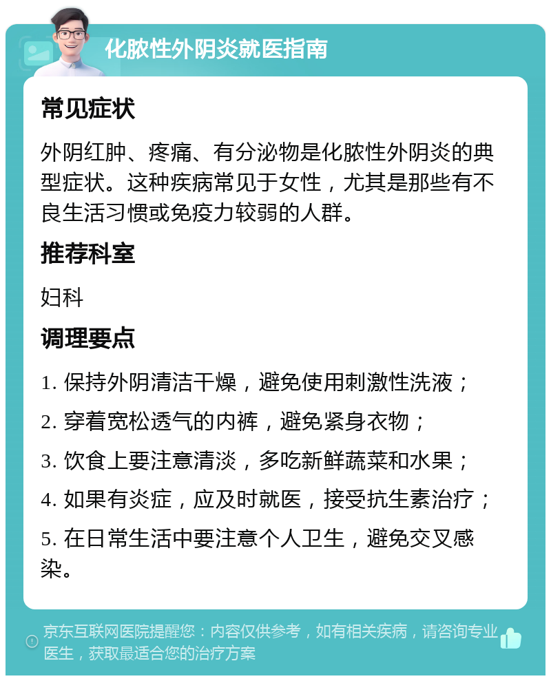 化脓性外阴炎就医指南 常见症状 外阴红肿、疼痛、有分泌物是化脓性外阴炎的典型症状。这种疾病常见于女性，尤其是那些有不良生活习惯或免疫力较弱的人群。 推荐科室 妇科 调理要点 1. 保持外阴清洁干燥，避免使用刺激性洗液； 2. 穿着宽松透气的内裤，避免紧身衣物； 3. 饮食上要注意清淡，多吃新鲜蔬菜和水果； 4. 如果有炎症，应及时就医，接受抗生素治疗； 5. 在日常生活中要注意个人卫生，避免交叉感染。