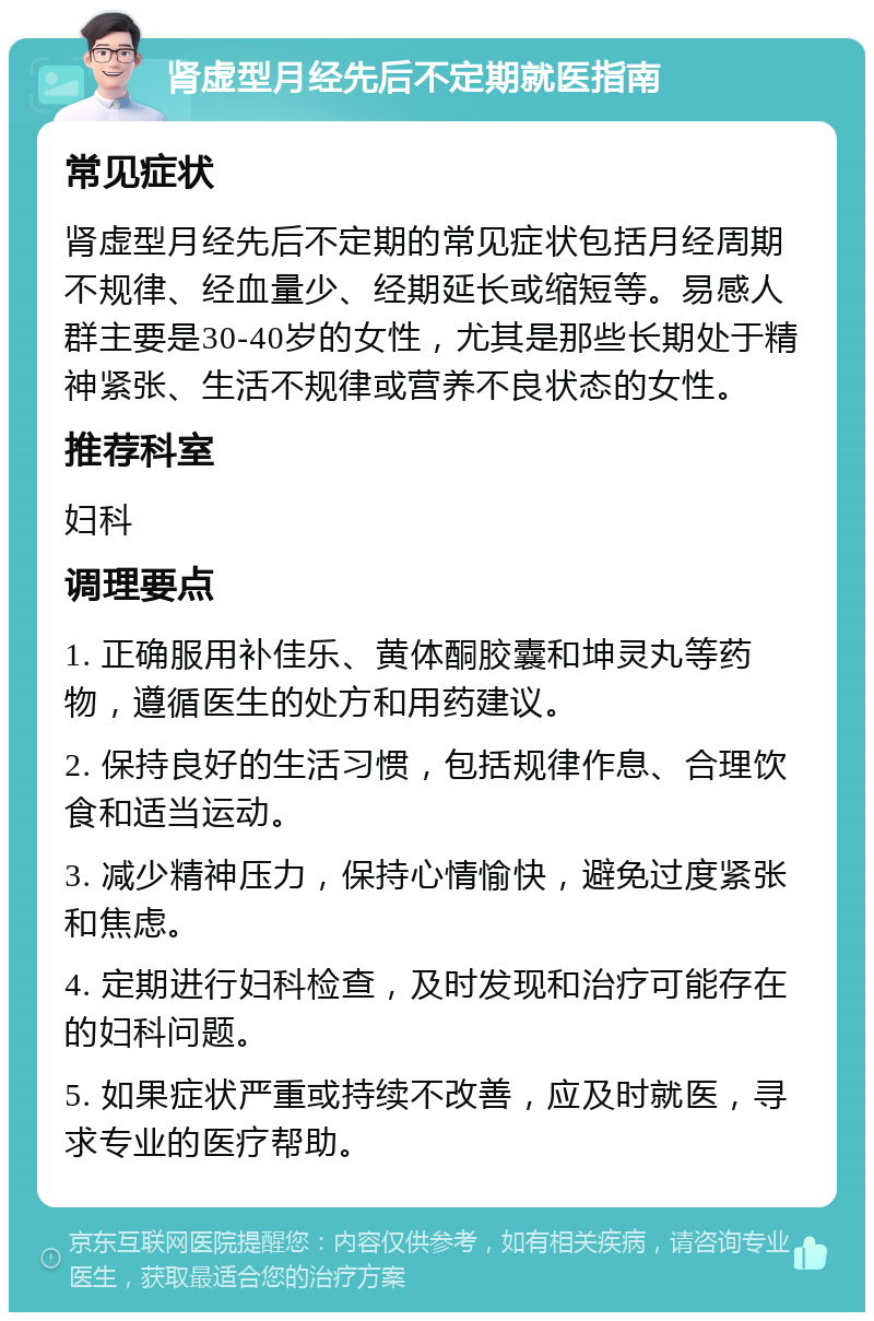 肾虚型月经先后不定期就医指南 常见症状 肾虚型月经先后不定期的常见症状包括月经周期不规律、经血量少、经期延长或缩短等。易感人群主要是30-40岁的女性，尤其是那些长期处于精神紧张、生活不规律或营养不良状态的女性。 推荐科室 妇科 调理要点 1. 正确服用补佳乐、黄体酮胶囊和坤灵丸等药物，遵循医生的处方和用药建议。 2. 保持良好的生活习惯，包括规律作息、合理饮食和适当运动。 3. 减少精神压力，保持心情愉快，避免过度紧张和焦虑。 4. 定期进行妇科检查，及时发现和治疗可能存在的妇科问题。 5. 如果症状严重或持续不改善，应及时就医，寻求专业的医疗帮助。