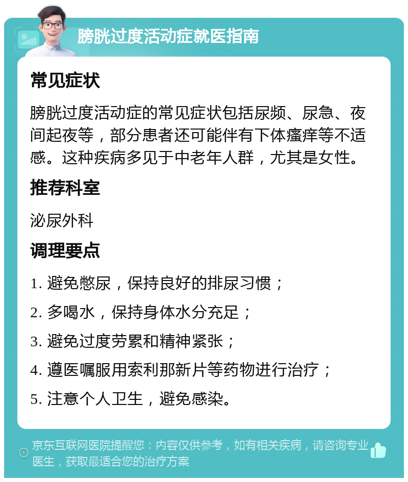 膀胱过度活动症就医指南 常见症状 膀胱过度活动症的常见症状包括尿频、尿急、夜间起夜等，部分患者还可能伴有下体瘙痒等不适感。这种疾病多见于中老年人群，尤其是女性。 推荐科室 泌尿外科 调理要点 1. 避免憋尿，保持良好的排尿习惯； 2. 多喝水，保持身体水分充足； 3. 避免过度劳累和精神紧张； 4. 遵医嘱服用索利那新片等药物进行治疗； 5. 注意个人卫生，避免感染。