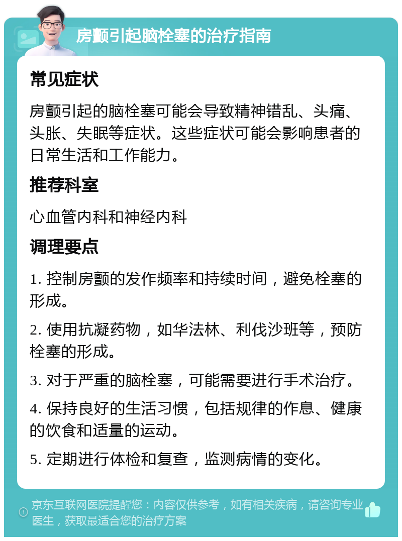 房颤引起脑栓塞的治疗指南 常见症状 房颤引起的脑栓塞可能会导致精神错乱、头痛、头胀、失眠等症状。这些症状可能会影响患者的日常生活和工作能力。 推荐科室 心血管内科和神经内科 调理要点 1. 控制房颤的发作频率和持续时间，避免栓塞的形成。 2. 使用抗凝药物，如华法林、利伐沙班等，预防栓塞的形成。 3. 对于严重的脑栓塞，可能需要进行手术治疗。 4. 保持良好的生活习惯，包括规律的作息、健康的饮食和适量的运动。 5. 定期进行体检和复查，监测病情的变化。