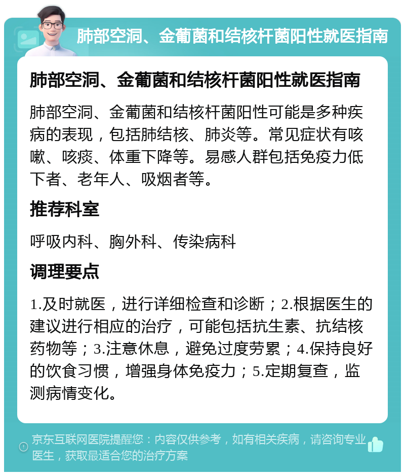 肺部空洞、金葡菌和结核杆菌阳性就医指南 肺部空洞、金葡菌和结核杆菌阳性就医指南 肺部空洞、金葡菌和结核杆菌阳性可能是多种疾病的表现，包括肺结核、肺炎等。常见症状有咳嗽、咳痰、体重下降等。易感人群包括免疫力低下者、老年人、吸烟者等。 推荐科室 呼吸内科、胸外科、传染病科 调理要点 1.及时就医，进行详细检查和诊断；2.根据医生的建议进行相应的治疗，可能包括抗生素、抗结核药物等；3.注意休息，避免过度劳累；4.保持良好的饮食习惯，增强身体免疫力；5.定期复查，监测病情变化。