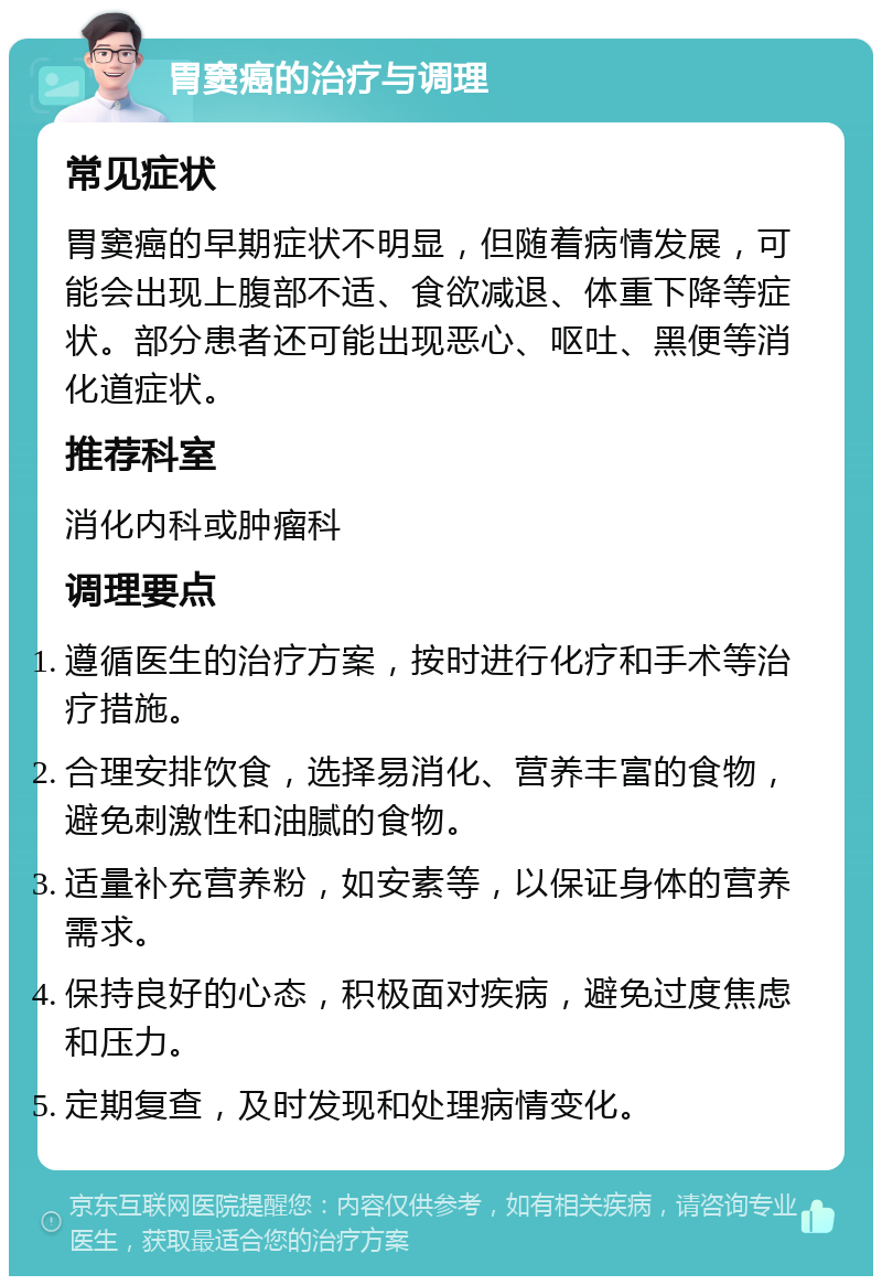 胃窦癌的治疗与调理 常见症状 胃窦癌的早期症状不明显，但随着病情发展，可能会出现上腹部不适、食欲减退、体重下降等症状。部分患者还可能出现恶心、呕吐、黑便等消化道症状。 推荐科室 消化内科或肿瘤科 调理要点 遵循医生的治疗方案，按时进行化疗和手术等治疗措施。 合理安排饮食，选择易消化、营养丰富的食物，避免刺激性和油腻的食物。 适量补充营养粉，如安素等，以保证身体的营养需求。 保持良好的心态，积极面对疾病，避免过度焦虑和压力。 定期复查，及时发现和处理病情变化。