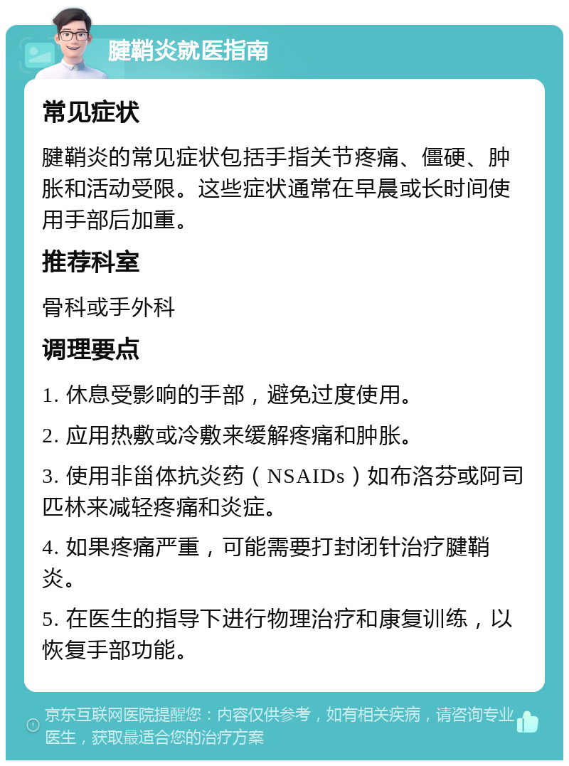 腱鞘炎就医指南 常见症状 腱鞘炎的常见症状包括手指关节疼痛、僵硬、肿胀和活动受限。这些症状通常在早晨或长时间使用手部后加重。 推荐科室 骨科或手外科 调理要点 1. 休息受影响的手部，避免过度使用。 2. 应用热敷或冷敷来缓解疼痛和肿胀。 3. 使用非甾体抗炎药（NSAIDs）如布洛芬或阿司匹林来减轻疼痛和炎症。 4. 如果疼痛严重，可能需要打封闭针治疗腱鞘炎。 5. 在医生的指导下进行物理治疗和康复训练，以恢复手部功能。