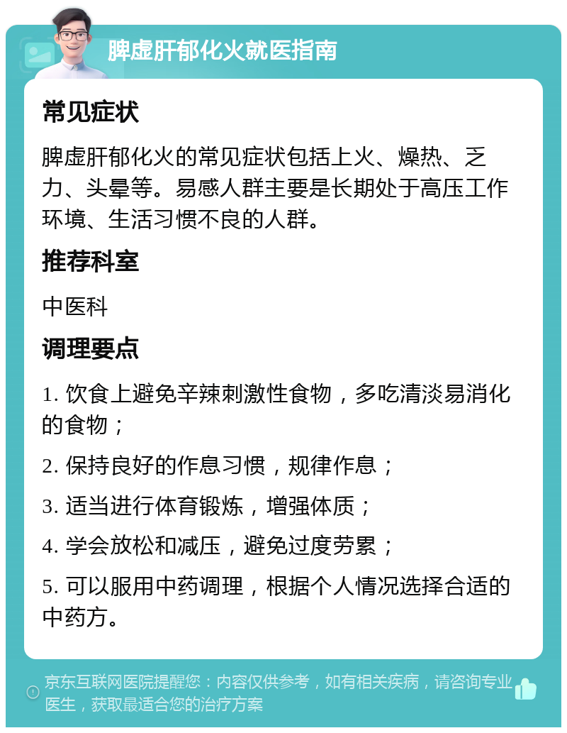 脾虚肝郁化火就医指南 常见症状 脾虚肝郁化火的常见症状包括上火、燥热、乏力、头晕等。易感人群主要是长期处于高压工作环境、生活习惯不良的人群。 推荐科室 中医科 调理要点 1. 饮食上避免辛辣刺激性食物，多吃清淡易消化的食物； 2. 保持良好的作息习惯，规律作息； 3. 适当进行体育锻炼，增强体质； 4. 学会放松和减压，避免过度劳累； 5. 可以服用中药调理，根据个人情况选择合适的中药方。