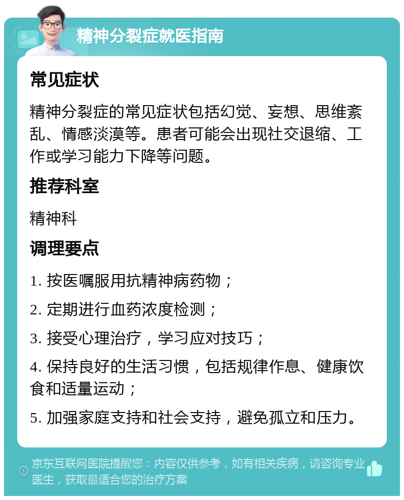 精神分裂症就医指南 常见症状 精神分裂症的常见症状包括幻觉、妄想、思维紊乱、情感淡漠等。患者可能会出现社交退缩、工作或学习能力下降等问题。 推荐科室 精神科 调理要点 1. 按医嘱服用抗精神病药物； 2. 定期进行血药浓度检测； 3. 接受心理治疗，学习应对技巧； 4. 保持良好的生活习惯，包括规律作息、健康饮食和适量运动； 5. 加强家庭支持和社会支持，避免孤立和压力。